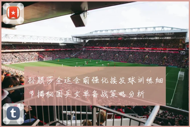 孙颖莎全运会前强化接发球训练细节揭秘国乒女单备战策略分析