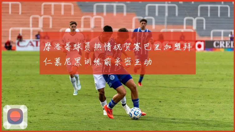 摩洛哥球员热情祝贺赛巴里加盟拜仁慕尼黑训练前亲密互动