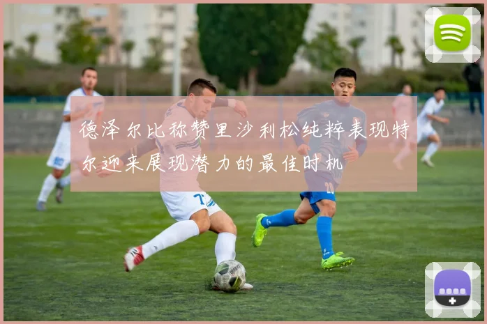 德泽尔比称赞里沙利松纯粹表现特尔迎来展现潜力的最佳时机