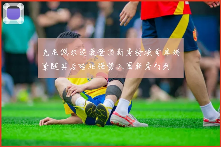 克尼佩尔逆袭登顶新秀榜埃奇库姆紧随其后哈珀强势入围新秀行列