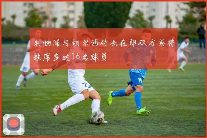 利物浦与切尔西对决在即双方或将缺席多达16名球员